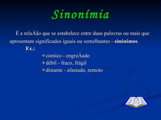 Sinonímia É a relação que se estabelece entre duas palavras ou mais que apresentam significados iguais ou semelhantes -  sinónimos . Ex.:   cómico - engraçado débil - fraco, frágil distante - afastado, remoto 
