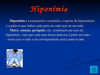Hiponímia   Hiponímia  é exactamente o contrário, o oposto da hiperonímia: é a palavra que indica cada parte ou cada item de um todo.  Melro ,  catatua ,  periquito , etc. constituem um caso de hiponímia, visto que cada uma destas palavras é parte um todo. - - neste caso o todo a ela correspondente será a palavra  ave . 