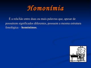 Homonímia É a relação entre duas ou mais palavras que, apesar de possuírem significados diferentes, possuem a mesma estrutura fonológica –  homónimos . 