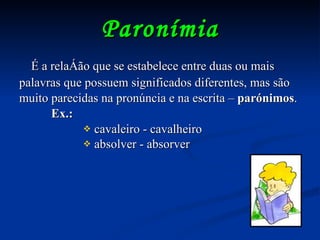 Paronímia É a relação que se estabelece entre duas ou mais palavras que possuem significados diferentes, mas são muito parecidas na pronúncia e na escrita –  parónimos . Ex.:   cavaleiro - cavalheiro absolver - absorver 