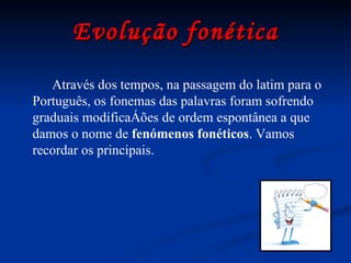 Evolução fonética Através dos tempos, na passagem do latim para o Português, os fonemas das palavras foram sofrendo graduais modificações de ordem espontânea a que damos o nome de  fenómenos   fonéticos . Vamos recordar os principais. 