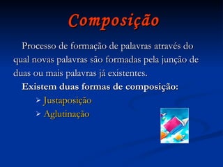 Composição Processo de formação de palavras através do qual novas palavras são formadas pela junção de duas ou mais palavras já existentes. Existem duas formas de composição:  Justaposição Aglutinação 