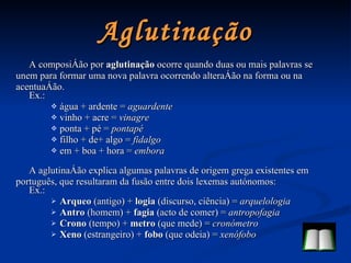 Aglutinação A composição por  aglutinação  ocorre quando duas ou mais palavras se unem para formar uma nova palavra ocorrendo alteração na forma ou na acentuação. Ex.: água + ardente =  aguardente vinho + acre =  vinagre ponta + pé =  pontapé filho + de+ algo =  fidalgo em + boa + hora =  embora A aglutinação explica algumas palavras de origem grega existentes em português, que resultaram da fusão entre dois lexemas autónomos: Ex.: Arqueo  (antigo) +  logia  (discurso, ciência) =  arquelologia Antro  (homem) +  fagia  (acto de comer) =  antropofagia Crono  (tempo) +  metro  (que mede) =  cronómetro Xeno  (estrangeiro) +  fobo  (que odeia) =  xenófobo 