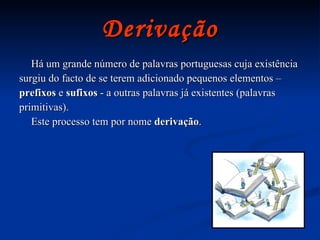 Derivação Há um grande número de palavras portuguesas cuja existência  surgiu do facto de se terem adicionado pequenos elementos – prefixos  e  sufixos  - a outras palavras já existentes (palavras primitivas). Este processo tem por nome  derivação . 