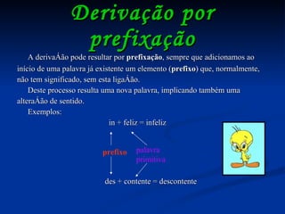 Derivação por prefixação A derivação pode resultar por  prefixação , sempre que adicionamos ao início de uma palavra já existente um elemento ( prefixo ) que, normalmente, não tem significado, sem esta ligação. Deste processo resulta uma nova palavra, implicando também uma alteração de sentido. Exemplos: in + feliz = infeliz prefixo des + contente = descontente palavra primitiva 