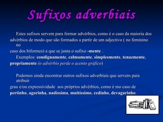 Sufixos adverbiais Estes sufixos servem para formar advérbios, como é o caso da maioria dos advérbios de modo que são formados a partir de um adjectivo ( no feminino no caso dos biformes) a que se junta o sufixo  -mente  . Exemplos:  condignamente ,  calmamente ,  simplesmente ,  tenazmente , propriamente   (o advérbio perde o acento gráfico ) Podemos ainda encontrar outros sufixos adverbiais que servem para atribuir grau e/ou expressividade  aos próprios advérbios, como é mo caso de pertinho ,  agorinha ,  nadíssima ,  muitíssimo ,  cedinho ,  devagarinho . 
