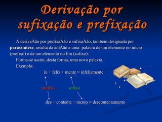 Derivação por  sufixação e prefixação   A derivação por prefixação e sufixação, também designada por parassíntese , resulta da adição a uma  palavra de um elemento no início (prefixo) e de um elemento no fim (sufixo). Forma-se assim, desta forma, uma nova palavra. Exemplo:  in + feliz + mente = infelizmente prefixo sufixo des + contente + mento = descontentamento 