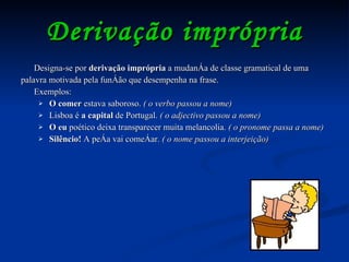 Derivação imprópria Designa-se por  derivação imprópria  a mudança de classe gramatical de uma palavra motivada pela função que desempenha na frase.  Exemplos: O comer  estava saboroso.  ( o verbo passou a nome) Lisboa é  a capital  de Portugal.  ( o adjectivo passou a nome) O eu  poético deixa transparecer muita melancolia.  ( o pronome passa a nome) Silêncio!  A peça vai começar.  ( o nome passou a interjeição)  