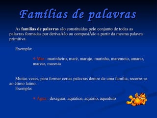 Famílias de palavras   As  famílias de palavras  são constituídas pelo conjunto de todas as palavras formadas por derivação ou composição a partir da mesma palavra primitiva. Exemplo: Mar :  marinheiro, maré, marujo, marinha, maremoto, amarar, marear, maresia Muitas vezes, para formar certas palavras dentro de uma família, recorre-se ao étimo latino.  Exemplo: Água :  desaguar, aquático, aquário, aqueduto 