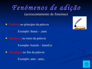 Fenómenos de adição (acrescentamento de fonemas) Prótese : no princípio da palavra Exemplo: thunu –  a tum Epêntese : no meio da palavra Exemplo: humile – humil d e Paragoge : no fim da palavra Exemplo: ante - ante s   