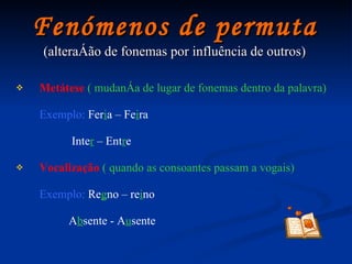 Fenómenos de permuta (alteração de fonemas por influência de outros) Metátese   ( mudança de lugar de fonemas dentro da palavra) Exemplo:   Fer i a   –   Fe i ra Inte r   – Ent r e Vocalização   ( quando as consoantes passam a vogais) Exemplo:   Re g no – re i no A b sente - A u sente 