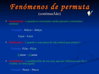 Fenómenos de permuta (continuação) Sonorização   - ( quando as consoantes surdas passam a consoantes sonoras)   Exemplo:   Ami c u – Ami g o Lu p u – Lo b o Palatização   – ( quando o som passa de não palatal para palatal )   Exemplo:   Fi l iu   –   Fi lh o Cl amar   –  Ch amar Assimilação  –   ( modificação de um som, que por influência que lhe é vizinho, se torna igual)   Exemplo:   Nos t o – Nos s o 