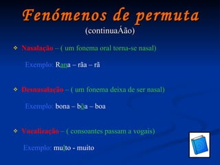 Fenómenos de permuta (continuação) Nasalação   – ( um fonema oral torna-se nasal)   Exemplo:  R an a – rãa – rã Desnasalação   – ( um fonema deixa de ser nasal)   Exemplo:  bona – b õ a – boa Vocalização   – ( consoantes passam a vogais)   Exemplo:  mu l to - muito 