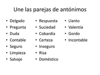 Une las parejas de antónimos
•   Delgado    •   Respuesta   •   Llanto
•   Pregunta   •   Suciedad    •   Valentía
•   Duda       •   Cobardía    •   Gordo
•   Contable   •   Certeza     •   Incontable
•   Seguro     •   Inseguro
•   Limpieza   •   Risa
•   Salvaje    •   Doméstico
 
