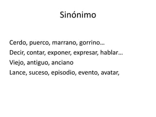 Sinónimo

Cerdo, puerco, marrano, gorrino…
Decir, contar, exponer, expresar, hablar…
Viejo, antiguo, anciano
Lance, suceso, episodio, evento, avatar,
 