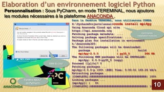 Elaboration d’un environnement logiciel Python
Personnalisation : Sous PyCharm, en mode TEREMINAL, nous ajoutons
les modules nécessaires à la plateforme ANACONDA .
Dans la fenêtre TERMINAL, nous utiliserons CONDA
H:PycharmProjectsessai>conda install mpi4py
Using Anaconda Cloud api site
https://api.anaconda.org
Fetching package metadata: ....
Solving package specifications: ..........
Package plan for installation in environment
h:Anaconda325:
The following packages will be downloaded:
package | build
mpi4py-2.0.0 | py35_0 264 KB
The following NEW packages will be INSTALLED:
mpi4py: 2.0.0-py35_0 (copy)
Proceed ([y]/n)? Y
Fetching packages ...
mpi4py-2.0.0-p 100% |###| Time: 0:00:01 169.26 kB/s
Extracting packages …
[COMPLETE]|##################################| 100%
Linking packages ...
[mpi4py]| | 0%
[COMPLETE]|##################################| 100%10
Fenêtre ABOUT
de PyCharm
Idée du jour
Commande
installation modules
 
