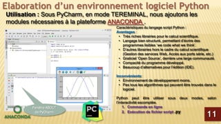 Elaboration d’un environnement logiciel Python
Utilisation : Sous PyCharm, en mode TEREMINAL, nous ajoutons les
modules nécessaires à la plateforme ANACONDA .
Caractéristiques du langage script Python :
Avantages :
• Très riches librairies pour le calcul scientifique.
• Langage bien structuré, permettant d’écrire des
programmes lisibles ‘we code what we think’.
• D’autres librairies hors le cadre du calcul scientifique
(Gestion des services Web, Accès aux ports série, etc.)
• Graticiel ‘Open Source’, derrière une large communauté.
• Compacité du programme développé.
• Beaucoup d’alternatives pour l’édition (IDE).
Inconvénients:
• Environnement de développement moins.
• Pas tous les algorithmes qui peuvent être trouvés dans le
logiciel.
Python peut être utiliser sous deux modes, selon
l’interactivité escomptée.
1. Commande en ligne
2. Exécution de fichier script .py
11
Fenêtre ABOUT
de PyCharm
 