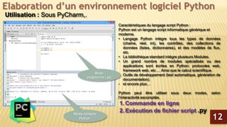 Elaboration d’un environnement logiciel Python
Utilisation : Sous PyCharm,.
Caractéristiques du langage script Python :
Python est un langage script informatique générique et
moderne.
• Langage Python intègre tous les types de données
(chaîne, réel, int), les contrôles, des collections de
données (listes, dictionnaires), et des modèles de flux,
etc.
• La bibliothèque standard intègre plusieurs Modules.
• Un grand nombre de modules spécialisés ou des
applications sont écrites en Python: protocoles web,
framework web, etc ... Ainsi que le calcul scientifique.
- Outils de développement (test automatique, génération de
documentation).
- et encore plus…
Python peut être utiliser sous deux modes, selon
l’interactivité escomptée.
1. Commande en ligne
2. Exécution de fichier script .py
12
Mode console
Python
Mode
programme (.py)
 