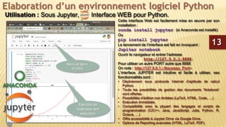 Elaboration d’un environnement logiciel Python
Utilisation : Sous Jupyter, Interface WEB pour Python.
Cette interface Web est facilement mise en œuvre par son
installation :
conda install jupyter (si Anaconda est installé)
Ou
pip install jupyter
Le lancement de l’interface est fait en invoquant :
Jupiter notebook
Ouvrir le navigateur et entrer l’adresse
http://127.0.0.1:8888.
Pour utiliser un autre PORT autre que 8888
On note : http://127.0.0.1:Nouveau_Port.
L’interface JUPITER est intuitive et facile à utiliser, ses
fonctionnalités sont :
• Déploiement sous protocole Internet d’aptitude de calcul
Python.
• Toute les possibilités de gestion des documents ‘Notebook’
sont offertes.
• Possibilités d’édition non limitées (LaTeX, HTML, Code, …)
• Exécution immédiate.
• Compatibilité avec la plupart des langages et scripts de
programmation (C/C++, Java, JavaScript, Julia, Python, R,
Octave, …)
• Offre accessibilité à Jupyter Drive via Google Drive.
• Options de Reporting avancées (HTML, LaTeX, PDF).
13
Exemple de
code avec son
exécution
Menu et barre
d’outils
 