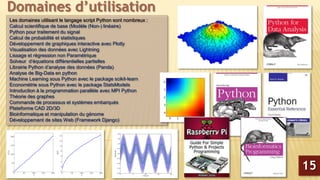 Les domaines utilisant le langage script Python sont nombreux :
Calcul scientifique de base (Modèle (Non-) linéaire)
Python pour traitement du signal
Calcul de probabilité et statistiques
Développement de graphiques interactive avec Plotly
Visualisation des données avec Lightning
Lissage et régression non Paramétrique
Solveur d’équations différentielles partielles
Librairie Python d’analyse des données (Panda)
Analyse de Big-Data en python
Machine Learning sous Python avec le package scikit-learn
Econométrie sous Python avec le package StatsModels
Introduction à la programmation parallèle avec MPI Python
Théorie des graphes
Commande de processus et systèmes embarqués
Plateforme CAD 2D/3D
Bioinformatique et manipulation du génome
Développement de sites Web (Framework Django)
Domaines d’utilisation
15
 