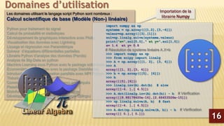Les domaines utilisant le langage script Python sont nombreux :
Calcul scientifique de base (Modèle (Non-) linéaire)
Python pour traitement du signal
Calcul de probabilité et statistiques
Développement de graphiques interactive avec Plotly
Visualisation des données avec Lightning
Lissage et régression non Paramétrique
Solveur d’équations différentielles partielles
Librairie Python d’analyse des données (Panda)
Analyse de Big-Data en python
Machine Learning sous Python avec le package scikit-learn
Econométrie sous Python avec le package StatsModels
Introduction à la programmation parallèle avec MPI Python
Théorie des graphes
Commande de processus et systèmes embarqués
Plateforme CAD 2D/3D
Bioinformatique et manipulation du génome
Développement de sites Web (Framework Django)
Domaines d’utilisation
import numpy as np
systeme = np.array([[1,2],[3,-4]])
valeur=np.array([[3],[1]])
sol=np.linalg.solve(systeme,valeur)
print("x=",sol[0,0]," et y=",sol[1,0])
x= 1.4 et y= 0.8
# Résolution de système linéaire A.X=b
>>> import numpy as np
>>> from scipy import linalg
>>> A = np.array([[1, 2], [3, 4]])
>>> A
array([[1, 2],[3, 4]])
>>> b = np.array([[5], [6]])
>>> b
array([[5],[6]])
>>> linalg.inv(A).dot(b) # slow
array([[-4. ],[ 4.5]])
>>> A.dot(linalg.inv(A).dot(b)) - b # Vérification
array([[8.88178420e-16],[2.66453526e-15]])
>>> np.linalg.solve(A, b) # fast
array([[-4. ],[ 4.5]])
>>> A.dot(np.linalg.solve(A, b)) - b # Vérification
array([[ 0.],[ 0.]])
Importation de la
librairie Numpy
16
 