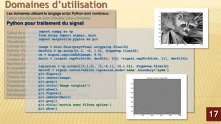 Les domaines utilisant le langage script Python sont nombreux :
Calcul scientifique de base (Modèle (Non-) linéaire)
Python pour traitement du signal
Calcul de probabilité et statistiques
Développement de graphiques interactive avec Plotly
Visualisation des données avec Lightning
Lissage et régression non Paramétrique
Solveur d’équations différentielles partielles
Librairie Python d’analyse des données (Panda)
Analyse de Big-Data en python
Machine Learning sous Python avec le package scikit-learn
Econométrie sous Python avec le package StatsModels
Introduction à la programmation parallèle avec MPI Python
Théorie des graphes
Commande de processus et systèmes embarqués
Plateforme CAD 2D/3D
Bioinformatique et manipulation du génome
Développement de sites Web (Framework Django)
Domaines d’utilisation
17
import numpy as np
from scipy import signal, misc
import matplotlib.pyplot as plt
image = misc.face(gray=True).astype(np.float32)
derfilt = np.array([1.0, -2, 1.0], dtype=np.float32)
ck = signal.cspline2d(image, 8.0)
deriv = (signal.sepfir2d(ck, derfilt, [1]) +signal.sepfir2d(ck, [1], derfilt))
laplacian = np.array([[0,1,0], [1,-4,1], [0,1,0]], dtype=np.float32)
deriv2 = signal.convolve2d(ck,laplacian,mode=‘same',boundary='symm')
plt.figure()
plt.imshow(image)
plt.gray()
plt.title(‘Image original')
plt.show()
plt.figure()
plt.imshow(deriv)
plt.gray()
plt.title(‘sortie avec filtre spline')
plt.show()
 
