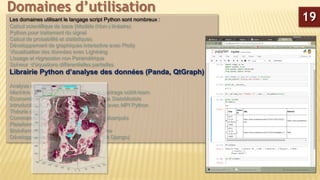 Les domaines utilisant le langage script Python sont nombreux :
Calcul scientifique de base (Modèle (Non-) linéaire)
Python pour traitement du signal
Calcul de probabilité et statistiques
Développement de graphiques interactive avec Plotly
Visualisation des données avec Lightning
Lissage et régression non Paramétrique
Solveur d’équations différentielles partielles
Librairie Python d’analyse des données (Panda, QtGraph)
Analyse de Big-Data en python
Machine Learning sous Python avec le package scikit-learn
Econométrie sous Python avec le package StatsModels
Introduction à la programmation parallèle avec MPI Python
Théorie des graphes
Commande de processus et systèmes embarqués
Plateforme CAD 2D/3D
Bioinformatique et manipulation du génome
Développement de sites Web (Framework Django)
Domaines d’utilisation
19
 