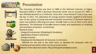 Presentation
The University of Bechar was born in 1986 as the National Institutes of Higher
Education (INES) in 1992 it becomes University Center and on January 07, 2007, it
was officially declared as a University. Since then, many Research Teams have seen
the day. In 2011, The Laboratory for Energy Systems Studies Applied to Arid Zones
was run by a group of young and well motivated researchers (7 Research teams) to
solve real problems affecting arid zones, SimulIA Team is one of them in the same
laboratory. The Workload of SimulIA concern studies and applications of modeling
and simulation of systems in Arid Areas.
Research areas:
 Energy & Environment (Modeling & Simulation)
 Application of heat in arid zones
 Energy economy.
 Mapping and development of resources in arid zones.
 SIMULIA for the task in the short term, to develop the computer code for
modeling and simulation which can be accessed online.
Website of the laboratory team: http://energarid.wordpress.com/
2
 
