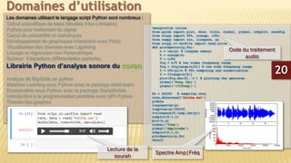 Les domaines utilisant le langage script Python sont nombreux :
Calcul scientifique de base (Modèle (Non-) linéaire)
Python pour traitement du signal
Calcul de probabilité et statistiques
Développement de graphiques interactive avec Plotly
Visualisation des données avec Lightning
Lissage et régression non Paramétrique
Solveur d’équations différentielles partielles
Librairie Python d’analyse sonore du coran
Analyse de Big-Data en python
Machine Learning sous Python avec le package scikit-learn
Econométrie sous Python avec le package StatsModels
Introduction à la programmation parallèle avec MPI Python
Théorie des graphes
Commande de processus et systèmes embarqués
Plateforme CAD 2D/3D
Bioinformatique et manipulation du génome
Domaines d’utilisation
%matplotlib inline
from pylab import plot, show, title, xlabel, ylabel, subplot, savefig
from scipy import fft, arange, ifft
from numpy import sin, linspace, pi
from scipy.io.wavfile import read,write
def plotSpectru(y,Fs):
n = len(y) # lungime semnal
k = arange(n)
T = n/Fs
frq = k/T # two sides frequency range
frq = frq[range(n/2)] # one side frequency range
Y = fft(y)/n # fft computing and normalization
Y = Y[range(n/2)]
plot(frq,abs(Y),'r') # plotting the spectrum
xlabel('Freq (Hz)')
ylabel('|Y(freq)|')
Fs = 44100; # sampling rate
rate,data=read('fatiha.wav')
y=data
lungime=len(y)
timp=len(y)/44100.
t=linspace(0,timp,len(y))
subplot(2,1,1)
plot(t,y)
xlabel('Time')
ylabel('Amplitude')
subplot(2,1,2)
plotSpectru(y,Fs)
show()
20
Lecture de la
sourah
Code du traitement
audio
Spectre Amp|Fréq
 