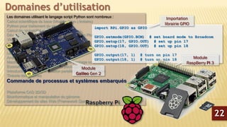 Les domaines utilisant le langage script Python sont nombreux :
Calcul scientifique de base (Modèle (Non-) linéaire)
Python pour traitement du signal
Calcul de probabilité et statistiques
Développement de graphiques interactive avec Plotly
Visualisation des données avec Lightning
Lissage et régression non Paramétrique
Solveur d’équations différentielles partielles
Librairie Python d’analyse sonore du coran
Analyse de Big-Data en python
Machine Learning sous Python avec le package scikit-learn
Econométrie sous Python avec le package StatsModels
Introduction à la programmation parallèle avec MPI Python
Théorie des graphes
Commande de processus et systèmes embarqués
Plateforme CAD 2D/3D
Bioinformatique et manipulation du génome
Développement de sites Web (Framework Django)
Domaines d’utilisation
import RPi.GPIO as GPIO
GPIO.setmode(GPIO.BCM) # set board mode to Broadcom
GPIO.setup(17, GPIO.OUT) # set up pin 17
GPIO.setup(18, GPIO.OUT) # set up pin 18
GPIO.output(17, 1) # turn on pin 17
GPIO.output(18, 1) # turn on pin 18
Importation
librairie GPIO
Module
Galileo Gen 2
Module
RaspBerry PI 3
22
 