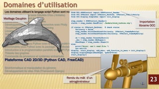 Les domaines utilisant le langage script Python sont nombreux :
Calcul scientifique de base (Modèle (Non-) linéaire)
Python pour traitement du signal
Calcul de probabilité et statistiques
Développement de graphiques interactive avec Plotly
Visualisation des données avec Lightning
Lissage et régression non Paramétrique
Solveur d’équations différentielles partielles
Librairie Python d’analyse sonore du coran
Analyse de Big-Data en python
Machine Learning sous Python avec le package scikit-learn
Econométrie sous Python avec le package StatsModels
Introduction à la programmation parallèle avec MPI Python
Théorie des graphes
Commande de processus et systèmes embarqués
Plateforme CAD 2D/3D (Python CAD, FreeCAD)
Bioinformatique et manipulation du génome
Développement de sites Web (Framework Django)
Domaines d’utilisation
23
from OCC.STEPControl import STEPControl_Reader
from OCC.IFSelect import IFSelect_RetDone, IFSelect_ItemsByEntity
from OCC.Display.SimpleGui import init_display
step_reader = STEPControl_Reader()
status = step_reader.ReadFile('./models/wind_turbine.stp')
if status == IFSelect_RetDone: # check status
failsonly = False
step_reader.PrintCheckLoad(failsonly, IFSelect_ItemsByEntity)
step_reader.PrintCheckTransfer(failsonly, IFSelect_ItemsByEntity)
ok = step_reader.TransferRoot(1)
_nbs = step_reader.NbShapes()
aResShape = step_reader.Shape(1)
else:
print("Error: can't read file.")
sys.exit(0)
display, start_display, add_menu, add_function_to_menu = init_display()
display.DisplayShape(aResShape, update=True)
start_display()
Importation
librairie OCC
Maillage Dauphin
Rendu du mât d’un
aérogénérateur
 