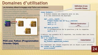 Les domaines utilisant le langage script Python sont nombreux :
Calcul scientifique de base (Modèle (Non-) linéaire)
Python pour traitement du signal
Calcul de probabilité et statistiques
Développement de graphiques interactive avec Plotly
Visualisation des données avec Lightning
Lissage et régression non Paramétrique
Solveur d’équations différentielles partielles
Librairie Python d’analyse sonore du coran
Analyse de Big-Data en python
Machine Learning sous Python avec le package scikit-learn
Econométrie sous Python avec le package StatsModels
Introduction à la programmation parallèle avec MPI Python
Théorie des graphes
Commande de processus et systèmes embarqués
Plateforme CAD 2D/3D (Python CAD, FreeCAD)
Bioinformatique et manipulation du génome
POO avec Python (Programmation
Orientée Objet)
Bioinformatique et manipulation du génome
Développement de sites Web (Framework Django)
Domaines d’utilisation
class Rocket():
# Rocket simule une roquette pour un jeu,
# ou une simulation de physique.
def __init__(self):
# Each rocket has an (x,y) position.
self.x = 0
self.y = 0
def move_up(self):
# Incrémentation de la position y de la roquette.
self.y += 1
# Définir une ensemble de 5 roquettes, les stocker dans une liste.
my_rockets = []
for x in range(0,5):
new_rocket = Rocket()
my_rockets.append(new_rocket)
# A remarquer que chaque roquette est un objet à part entière.
for rocket in my_rockets:
print(rocket)
Définition d’une
nouvelle Classe
Instantiation
Méthode Constructeur
__init__
24
 