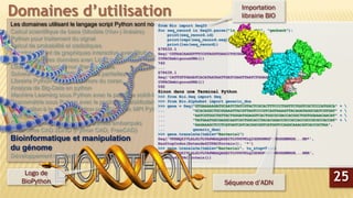 Les domaines utilisant le langage script Python sont nombreux :
Calcul scientifique de base (Modèle (Non-) linéaire)
Python pour traitement du signal
Calcul de probabilité et statistiques
Développement de graphiques interactive avec Plotly
Visualisation des données avec Lightning
Lissage et régression non Paramétrique
Solveur d’équations différentielles partielles
Librairie Python d’analyse sonore du coran
Analyse de Big-Data en python
Machine Learning sous Python avec le package scikit-learn
Econométrie sous Python avec le package StatsModels
Introduction à la programmation parallèle avec MPI Python
Théorie des graphes
Commande de processus et systèmes embarqués
Plateforme CAD 2D/3D (Python CAD, FreeCAD)
Bioinformatique et manipulation
du génome
Développement de sites Web (Framework Django)
Domaines d’utilisation
25
from Bio import SeqIO
for seq_record in SeqIO.parse("ls_orchid.gbk", "genbank"):
print(seq_record.id)
print(repr(seq_record.seq))
print(len(seq_record))
Z78533.1
Seq('CGTAACAAGGTTTCCGTAGGTGAACCTGCGGAAGGATCATTGATGAGACCGTGG...CGC',
IUPACAmbiguousDNA())
740
...
Z78439.1
Seq('CATTGTTGAGATCACATAATAATTGATCGAGTTAATCTGGAGGATCTGTTTACT...GCC',
IUPACAmbiguousDNA())
592
Sinon dans une Terminal Python
>>> from Bio.Seq import Seq
>>> from Bio.Alphabet import generic_dna
>>> gene = Seq("GTGAAAAAGATGCAATCTATCGTACTCGCACTTTCCCTGGTTCTGGTCGCTCCCATGGCA" + 
... "GCACAGGCTGCGGAAATTACGTTAGTCCCGTCAGTAAAATTACAGATAGGCGATCGTGAT" + 
... "AATCGTGGCTATTACTGGGATGGAGGTCACTGGCGCGACCACGGCTGGTGGAAACAACAT" + 
... "TATGAATGGCGAGGCAATCGCTGGCACCTACACGGACCGCCGCCACCGCCGCGCCACCAT" + 
... "AAGAAAGCTCCTCATGATCATCACGGCGGTCATGGTCCAGGCAAACATCACCGCTAA",
... generic_dna)
>>> gene.translate(table="Bacterial")
Seq('VKKMQSIVLALSLVLVAPMAAQAAEITLVPSVKLQIGDRDNRGYYWDGGHWRDH...HR*',
HasStopCodon(ExtendedIUPACProtein(), '*')
>>> gene.translate(table="Bacterial", to_stop=True)
Seq('VKKMQSIVLALSLVLVAPMAAQAAEITLVPSVKLQIGDRDNRGYYWDGGHWRDH...HHR',
ExtendedIUPACProtein())
Logo de
BioPython Séquence d’ADN
Importation
librairie BIO
 