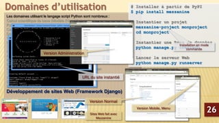 Les domaines utilisant le langage script Python sont nombreux :
Calcul scientifique de base (Modèle (Non-) linéaire)
Python pour traitement du signal
Calcul de probabilité et statistiques
Développement de graphiques interactive avec Plotly
Visualisation des données avec Lightning
Lissage et régression non Paramétrique
Solveur d’équations différentielles partielles
Librairie Python d’analyse sonore du coran
Analyse de Big-Data en python
Machine Learning sous Python avec le package scikit-learn
Econométrie sous Python avec le package StatsModels
Introduction à la programmation parallèle avec MPI Python
Théorie des graphes
Commande de processus et systèmes embarqués
Plateforme CAD 2D/3D (Python CAD, FreeCAD)
Bioinformatique et manipulation du génome
Développement de sites Web (Framework Django)
Domaines d’utilisation
26
# Installer à partir de PyPI
$ pip install mezzanine
# Instantier un projet
$ mezzanine-project monproject
$ cd monproject
# Instantier une Base de données
$ python manage.py createdb
# Lancer le serveur Web
$ python manage.py runserver
Installation en mode
commande
URL du site instantié
Version Mobile, Menu
Version Administration
Sites Web fait avec
Mezzanine
Version Normal
 