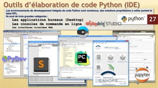 Les environnements de développement intégrés de code Python sont nombreux, des solutions propriétaires à celles portant le
label GPL.
Ils sont de trois grandes catégories :
Les applications bureaux (Desktop)
Les consoles de commande en ligne
Les interfaces orientées Web
Outils d’élaboration de code Python (IDE)
27
 