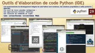 Les environnements de développement intégrés de code Python sont nombreux, des solutions propriétaires à celles portant le
label GPL.
Ils sont de trois grandes catégories :
Les applications bureaux (Desktop)
Les consoles de commande en ligne
Les interfaces orientées Web
Outils d’élaboration de code Python (IDE)
29
 