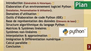  Introduction (Généralités & Historique).
 Elaboration d’un environnement logiciel Python
 (Installation, Personnalisation & Utilisation).
 Domaines d’utilisation
 Outils d’élaboration de code Python (IDE)
 Base de représentation des données (Eléments de base)
 Structure algorithmique du langage Python
 Matrices & Systèmes linéaires
 Systèmes non-linéaires
 Interpolation & approximation
 Intégration & Différentiation numérique
 Calcul parallèle
 Conclusion
Plan
3
 