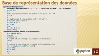 Operateurs et comparaisons
Opérateurs arithmétiques +, -, *, /, // (division entière), '**' puissance.
3.0 // 2.0
1.0
# NB: operators puissance en python n’est pas ^, mais **
2 ** 2
4
Les opérateurs de comparaison sont >,<,>=,<=,==.
# objects identiques ?
x1 = x2 = [1,2]
x1 is x2
True
2 >= 2, 2 <= 2
(True, True)
Chaines de caractères, les liste et les dictionnaires
s = "Hello world"
type(s)
builtins.str
# length of the string: the number of characters
len(s)
11
# replace a substring in a string with somethign else
s2 = s.replace("world", "test")
print(s2)
Hello test
s[0]
'H'
Base de représentation des données
32
 