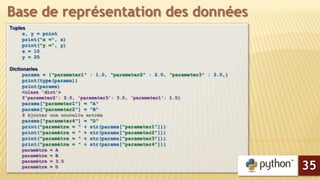 Tuples
x, y = point
print("x =", x)
print("y =", y)
x = 10
y = 20
Dictionaries
params = {"parameter1" : 1.0, "parameter2" : 2.0, "parameter3" : 3.0,}
print(type(params))
print(params)
<class 'dict'>
f'parameter2': 2.0, 'parameter3': 3.0, 'parameter1': 1.0}
params["parameter1"] = "A"
params["parameter2"] = "B"
# Ajouter une nouvelle entrée
params["parameter4"] = "D"
print("paramètre = " + str(params["parameter1"]))
print("paramètre = " + str(params["parameter2"]))
print("paramètre = " + str(params["parameter3"]))
print("paramètre = " + str(params["parameter4"]))
paramètre = A
paramètre = B
paramètre = 3.0
paramètre = D
Base de représentation des données
35
 