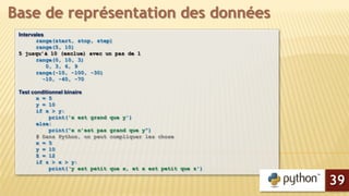 Intervales
range(start, stop, step)
range(5, 10)
5 jusqu’à 10 (exclue) avec un pas de 1
range(0, 10, 3)
0, 3, 6, 9
range(-10, -100, -30)
-10, -40, -70
Test conditionnel binaire
x = 5
y = 10
if x > y:
print('x est grand que y')
else:
print(“x n’est pas grand que y”)
# Dans Python, on peut compliquer les chose
x = 5
y = 10
Z = 12
if z > x > y:
print(‘y est petit que x, et x est petit que z')
Base de représentation des données
39
 