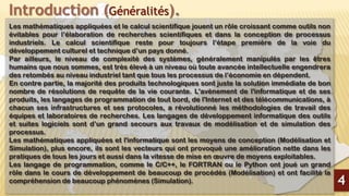 Introduction (Généralités).
Les mathématiques appliquées et le calcul scientifique jouent un rôle croissant comme outils non
évitables pour l’élaboration de recherches scientifiques et dans la conception de processus
industriels. Le calcul scientifique reste pour toujours l’étape première de la voie du
développement culturel et technique d’un pays donné.
Par ailleurs, le niveau de complexité des systèmes, généralement manipulés par les êtres
humains que nous sommes, est très élevé à un niveau où toute avancée intellectuelle engendrera
des retombés au niveau industriel tant que tous les processus de l’économie en dépendent.
En contre partie, la majorité des produits technologiques sont juste la solution immédiate de bon
nombre de résolutions de requête de la vie courante. L'avènement de l'informatique et de ses
produits, les langages de programmation de tout bord, de l'Internet et des télécommunications, à
chacun ses infrastructures et ses protocoles, a révolutionné les méthodologies de travail des
équipes et laboratoires de recherches. Les langages de développement informatique des outils
et suites logiciels sont d’un grand secours aux travaux de modélisation et de simulation des
processus.
Les mathématiques appliquées et l'informatique sont les moyens de conception (Modélisation et
Simulation), plus encore, ils sont les vecteurs qui ont provoqué une amélioration nette dans les
pratiques de tous les jours et aussi dans la vitesse de mise en œuvre de moyens exploitables.
Les langage de programmation, comme le C/C++, le FORTRAN ou le Python ont joué un grand
rôle dans le cours de développement de beaucoup de procédés (Modélisation) et ont facilité la
compréhension de beaucoup phénomènes (Simulation). 4
 