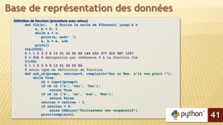 Définition de fonction (procédure avec retour)
def fib(n): # Ecrire la suite de Fibonacci jusqu’à n
a, b = 0, 1
while a < n:
print(a, end=' ')
a, b = b, a+b
print()
fib(2000)
0 1 1 2 3 5 8 13 21 34 55 89 144 233 377 610 987 1597
f = fib # désignation par référence f à la fonction fib
f(100)
0 1 1 2 3 5 8 13 21 34 55 89
# autre type de définition de fonction
def ask_ok(prompt, retries=4, complaint="Oui or Non, s’il vou plait !"):
while True:
ok = input(prompt)
if ok in (‘o', ‘oui', ‘Oui'):
return True
if ok in (‘n', 'no', 'non', ‘Non'):
return False
retries = retries - 1
if retries < 0:
raise OSError(‘Utilisateur non coopératif')
print(complaint)
Base de représentation des données
41
 