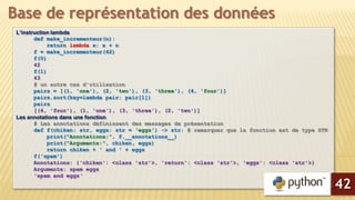 L’instruction lambda
def make_incrementeur(n):
return lambda x: x + n
f = make_incrementeur(42)
f(0)
42
f(1)
43
# un autre cas d’utilisation
pairs = [(1, 'one'), (2, 'two'), (3, 'three'), (4, 'four')]
pairs.sort(key=lambda pair: pair[1])
pairs
[(4, 'four'), (1, 'one'), (3, 'three'), (2, 'two')]
Les annotations dans une fonction
# Les annotations définissent des messages de présentation
def f(chiken: str, eggs: str = 'eggs') -> str: # remarquer que la fonction est de type STR
print("Annotations:", f.__annotations__)
print("Arguments:", chiken, eggs)
return chiken + ' and ' + eggs
f('spam')
Annotations: {'chiken': <class 'str'>, 'return': <class 'str'>, 'eggs': <class 'str'>}
Arguments: spam eggs
'spam and eggs‘
Base de représentation des données
42
 