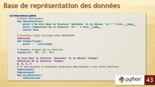 Les décorateurs python
# Notre décorateur
def decorate(func):
print u"Je suis dans la fonction 'decorate' et je décore '%s'." % func.__name__
print u"Exécution de la fonction '%s'." % func.__name__
return func
# Fonction cible utilisée avec DECORATOR
@decorate
def foobar(*args):
print ", ".join(args)
# Exemple d’appel de la fonction
foobar("A", "B", "C", "D")
Je suis dans la fonction 'decorate' et je décore 'foobar'.
Exécution de la fonction 'foobar'.
A, B, C, D
# Il est posible d’attribuer plusieurs décorateurs à une seule fonction.
@decorateur1
@decorateur2
def ma_fonction():
instructions
Base de représentation des données
43
 