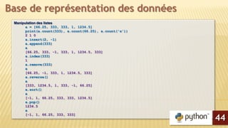 Manipulation des listes
a = [66.25, 333, 333, 1, 1234.5]
print(a.count(333), a.count(66.25), a.count('x'))
2 1 0
a.insert(2, -1)
a.append(333)
a
[66.25, 333, -1, 333, 1, 1234.5, 333]
a.index(333)
1
a.remove(333)
a
[66.25, -1, 333, 1, 1234.5, 333]
a.reverse()
a
[333, 1234.5, 1, 333, -1, 66.25]
a.sort()
a
[-1, 1, 66.25, 333, 333, 1234.5]
a.pop()
1234.5
a
[-1, 1, 66.25, 333, 333]
Base de représentation des données
44
 