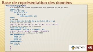 Puissance du langage Python
# L’ensemble des lignes suiantes peut être compacté par ce qui suit
combs = []
for x in [1,2,3]:
for y in [3,1,4]:
if x != y:
combs.append((x, y))
Combs
# Ou bien
[(x, y) for x in [1,2,3] for y in [3,1,4] if x != y]
# Donne le même résultat
[(1, 3), (1, 4), (2, 3), (2, 1), (2, 4), (3, 1), (3, 4)]
# Calcul de la valeur de PI arrondie
from math import pi
[str(round(pi, i)) for i in range(1, 6)]
['3.1', '3.14', '3.142', '3.1416', '3.14159']
# Générateur avec utilisation de YIELD
def generateur():
yield "a"
yield "b"
yield "c“
i=generateur()
for v in i:
print v
a
b
c
Base de représentation des données
45
 