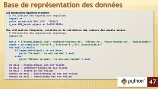 Les expressions régulières en python
# Utilisation des expressions régulière
import re
print re.match(r"GR(.)?S", "GRIS")
<_sre.SRE_Match object at 0x02019DE0>
Une utilisation fréquente, consiste en la validation des valeurs des emails saisis.
# Utilisation des expressions régulière
import re
mails = [‘mtamali@gmail.com’,’utmb@univ-bechar.dz’, ‘8@free.fr’, ‘@univ-bechar.dz’, ‘tamali@cdta’]
regex = re.compile(r’^[a-z0-9._-]+@[a-z0-9._-]+.[(com|fr|dz)]+’
for mail in mails:
if regex.match(mail) is not None:
print "Ce mail : %s est valide" % mail
else:
print "Erreur ce mail : %s est non valide" % mail
Ce mail : mtamali@gmail.com est valide
Ce mail : utmb@univ-bechar.dz est valide
Ce mail : 8@free.fr est valide
Erreur ce mail : @univ-bechar.dz est non valide
Erreur ce mail : tamali@cdta est non valide
Base de représentation des données
47
 
