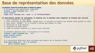 Les fichiers, Créer lire et écrire dans un fichier en python
# Utilisation des expressions régulière
fichier = open("donnees.txt", "r")
print fichier
<open file ‘donnees.txt', mode 'r' at 0x7ff6cf3fe4b0>
Le descripteur permet de renseigner la machine sur la manière avec laquelle le fichier est utilisé.
r, pour ouverture en mode READ.
w, pour ouverture en mode WRITE, chaque fois, le contenu du fichier est écrasé sinon python le crée.
a, pour ajout ‘APPEND’. Si le fichier n'existe pas python le crée.
b, Ouverture en mode Binaire.
t, Ouverture en mode Texte.
x, crée un nouveau fichier et l'ouvrir pour écriture
# procédure générale pour l’utilisation d’un fichier
fichier = open(‘donnees.txt’, "r")
print fichier.read()
fichier.close()
# L’instruction WITH peut être utilisée sans besoin de la fonction CLOSE
with open("data.txt", "r") as fichier:
print fichier.read()
Base de représentation des données
48
 