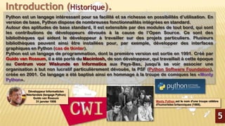 Introduction (Historique).
Python est un langage intéressant pour sa facilité et sa richesse en possibilités d’utilisation. En
version de base, Python dispose de nombreuses fonctionnalités intégrées en standard.
Autour des aptitudes de base standard, Il est extensible par des modules de tout bord, qui sont
les contributions de développeurs dévoués à la cause de l’Open Source. Ce sont des
bibliothèques qui aident le développeur à travailler sur des projets particuliers. Plusieurs
bibliothèques peuvent ainsi être installées pour, par exemple, développer des interfaces
graphiques en Python (cas de tkinter).
Python est un langage de programmation, dont la première version est sortie en 1991. Créé par
Guido van Rossum, il a été porté du Macintosh, de son développeur, qui travaillait à cette époque
au Centrum voor Wiskunde en Informatica aux Pays-Bas, jusqu'à se voir associer une
organisation à but non lucratif particulièrement dévouée, la PSF (Python Software Foundation),
créée en 2001. Ce langage a été baptisé ainsi en hommage à la troupe de comiques les «Monty
Python».
5
Développeur Informaticien
Néerlandais (langage Python)
Guido van Rossum
31 janvier 1956 Monty Python est le nom d'une troupe célèbre
d'humoristes britanniques (1969).
 