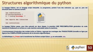 Le langage Python, est un langage script interprété. Le programme, portant l’une des extension .py, .pyw ou .pwc est
structuré selon le canevas suivant :
Les codifications
#!/usr/bin/python2.7
# -*-coding:encodage -*
Les imports des librairies
Les instructions
Le langage Python passe, pour être exécuté sur deux étapes, la première UNE PRECOMPILATION génération du code
machine et finalement un écriture en code machine exécutable (selon la machine).
L’environnement d’exécution des scripts écrits en Python, regroupe les avantages des TRADUCTEURS (travaille en ligne par
ligne) et les COMPILATEURS (puissance de la structure algorithmique).
La bibliothèque cx_Freeze sert à transformer les fichiers scripts Pyhon .py en exécutable .exe.
Structures algorithmique du python
50
 